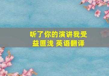 听了你的演讲我受益匪浅 英语翻译